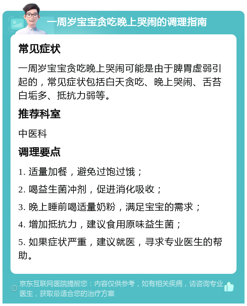 一周岁宝宝贪吃晚上哭闹的调理指南 常见症状 一周岁宝宝贪吃晚上哭闹可能是由于脾胃虚弱引起的，常见症状包括白天贪吃、晚上哭闹、舌苔白垢多、抵抗力弱等。 推荐科室 中医科 调理要点 1. 适量加餐，避免过饱过饿； 2. 喝益生菌冲剂，促进消化吸收； 3. 晚上睡前喝适量奶粉，满足宝宝的需求； 4. 增加抵抗力，建议食用原味益生菌； 5. 如果症状严重，建议就医，寻求专业医生的帮助。