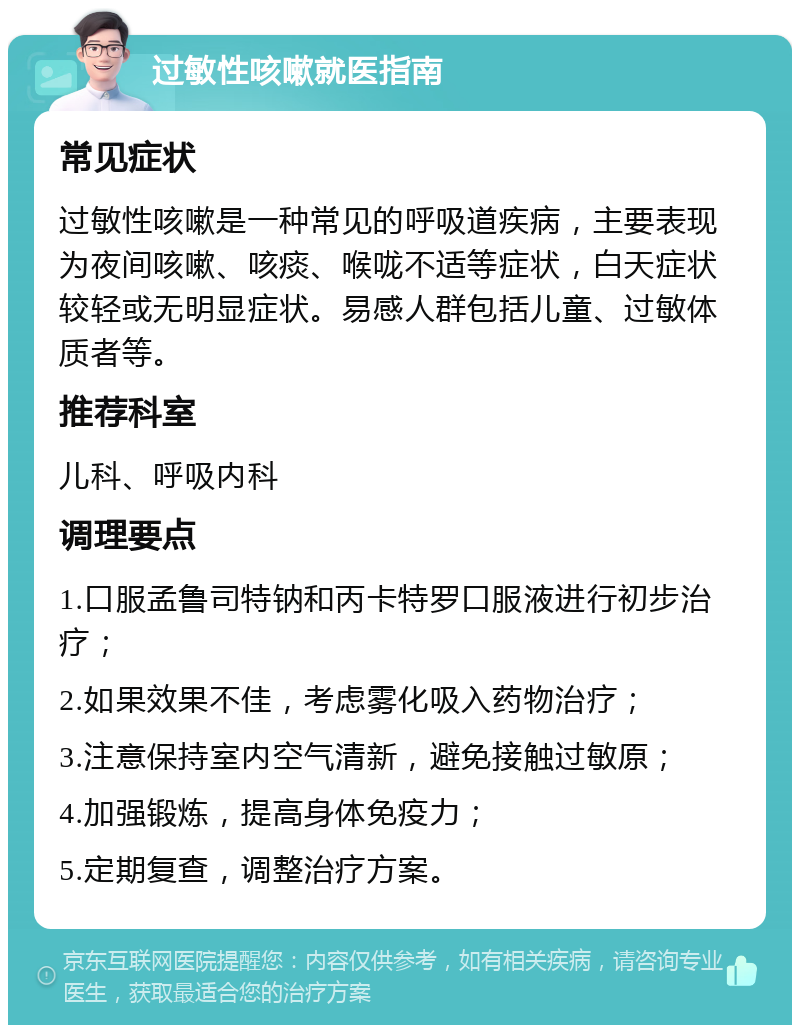 过敏性咳嗽就医指南 常见症状 过敏性咳嗽是一种常见的呼吸道疾病，主要表现为夜间咳嗽、咳痰、喉咙不适等症状，白天症状较轻或无明显症状。易感人群包括儿童、过敏体质者等。 推荐科室 儿科、呼吸内科 调理要点 1.口服孟鲁司特钠和丙卡特罗口服液进行初步治疗； 2.如果效果不佳，考虑雾化吸入药物治疗； 3.注意保持室内空气清新，避免接触过敏原； 4.加强锻炼，提高身体免疫力； 5.定期复查，调整治疗方案。