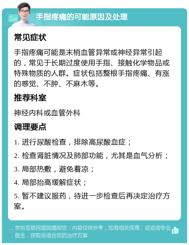 手指疼痛的可能原因及处理 常见症状 手指疼痛可能是末梢血管异常或神经异常引起的，常见于长期过度使用手指、接触化学物品或特殊物质的人群。症状包括整根手指疼痛、有涨的感觉、不肿、不麻木等。 推荐科室 神经内科或血管外科 调理要点 1. 进行尿酸检查，排除高尿酸血症； 2. 检查肾脏情况及肺部功能，尤其是血气分析； 3. 局部热敷，避免着凉； 4. 局部抬高缓解症状； 5. 暂不建议服药，待进一步检查后再决定治疗方案。