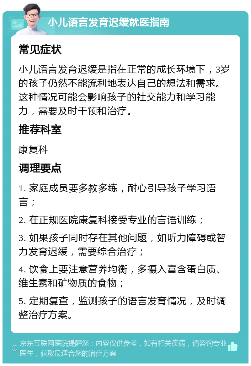 小儿语言发育迟缓就医指南 常见症状 小儿语言发育迟缓是指在正常的成长环境下，3岁的孩子仍然不能流利地表达自己的想法和需求。这种情况可能会影响孩子的社交能力和学习能力，需要及时干预和治疗。 推荐科室 康复科 调理要点 1. 家庭成员要多教多练，耐心引导孩子学习语言； 2. 在正规医院康复科接受专业的言语训练； 3. 如果孩子同时存在其他问题，如听力障碍或智力发育迟缓，需要综合治疗； 4. 饮食上要注意营养均衡，多摄入富含蛋白质、维生素和矿物质的食物； 5. 定期复查，监测孩子的语言发育情况，及时调整治疗方案。