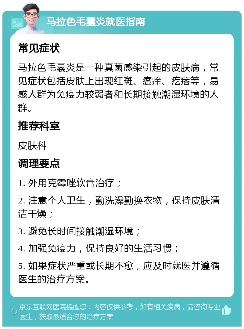 马拉色毛囊炎就医指南 常见症状 马拉色毛囊炎是一种真菌感染引起的皮肤病，常见症状包括皮肤上出现红斑、瘙痒、疙瘩等，易感人群为免疫力较弱者和长期接触潮湿环境的人群。 推荐科室 皮肤科 调理要点 1. 外用克霉唑软膏治疗； 2. 注意个人卫生，勤洗澡勤换衣物，保持皮肤清洁干燥； 3. 避免长时间接触潮湿环境； 4. 加强免疫力，保持良好的生活习惯； 5. 如果症状严重或长期不愈，应及时就医并遵循医生的治疗方案。