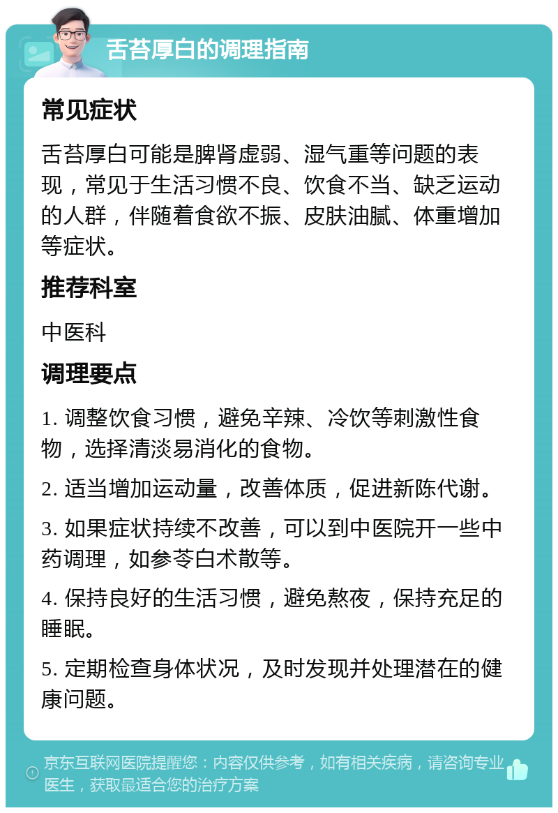 舌苔厚白的调理指南 常见症状 舌苔厚白可能是脾肾虚弱、湿气重等问题的表现，常见于生活习惯不良、饮食不当、缺乏运动的人群，伴随着食欲不振、皮肤油腻、体重增加等症状。 推荐科室 中医科 调理要点 1. 调整饮食习惯，避免辛辣、冷饮等刺激性食物，选择清淡易消化的食物。 2. 适当增加运动量，改善体质，促进新陈代谢。 3. 如果症状持续不改善，可以到中医院开一些中药调理，如参苓白术散等。 4. 保持良好的生活习惯，避免熬夜，保持充足的睡眠。 5. 定期检查身体状况，及时发现并处理潜在的健康问题。