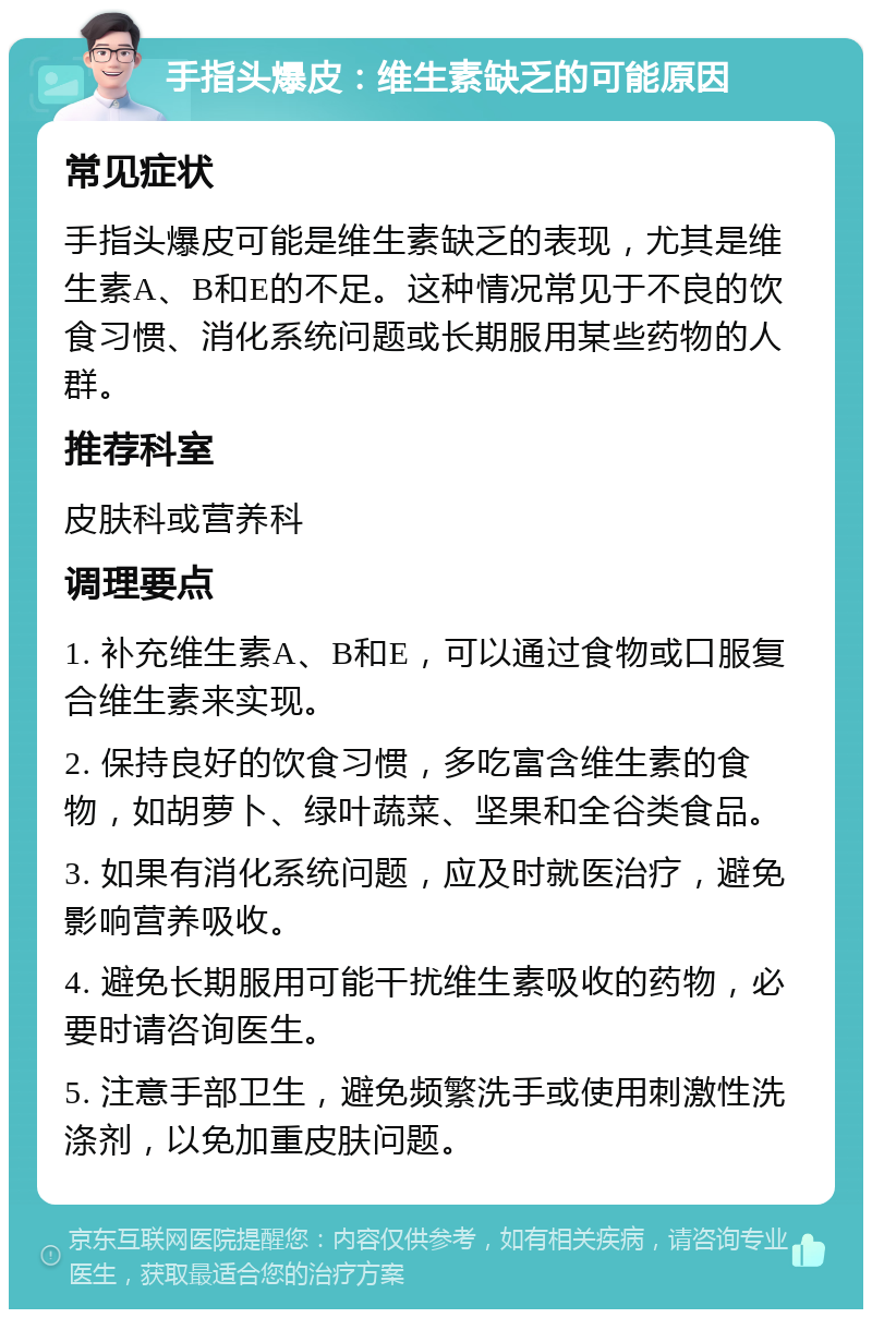 手指头爆皮：维生素缺乏的可能原因 常见症状 手指头爆皮可能是维生素缺乏的表现，尤其是维生素A、B和E的不足。这种情况常见于不良的饮食习惯、消化系统问题或长期服用某些药物的人群。 推荐科室 皮肤科或营养科 调理要点 1. 补充维生素A、B和E，可以通过食物或口服复合维生素来实现。 2. 保持良好的饮食习惯，多吃富含维生素的食物，如胡萝卜、绿叶蔬菜、坚果和全谷类食品。 3. 如果有消化系统问题，应及时就医治疗，避免影响营养吸收。 4. 避免长期服用可能干扰维生素吸收的药物，必要时请咨询医生。 5. 注意手部卫生，避免频繁洗手或使用刺激性洗涤剂，以免加重皮肤问题。