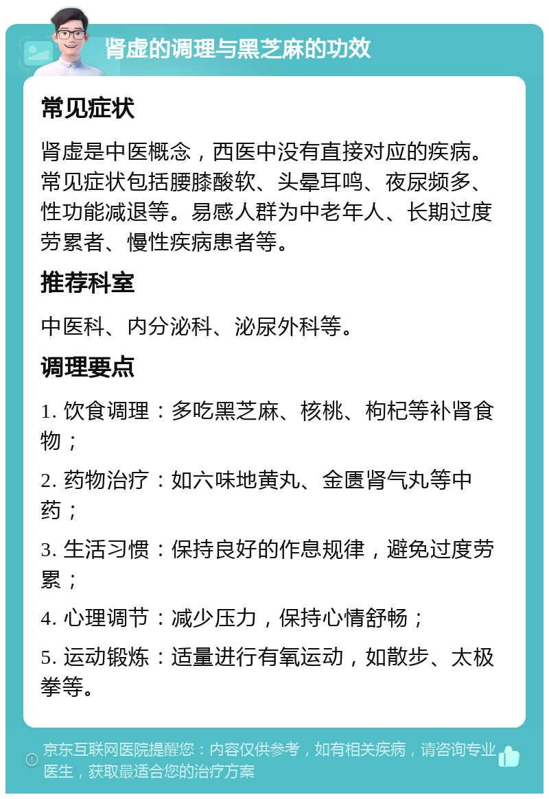 肾虚的调理与黑芝麻的功效 常见症状 肾虚是中医概念，西医中没有直接对应的疾病。常见症状包括腰膝酸软、头晕耳鸣、夜尿频多、性功能减退等。易感人群为中老年人、长期过度劳累者、慢性疾病患者等。 推荐科室 中医科、内分泌科、泌尿外科等。 调理要点 1. 饮食调理：多吃黑芝麻、核桃、枸杞等补肾食物； 2. 药物治疗：如六味地黄丸、金匮肾气丸等中药； 3. 生活习惯：保持良好的作息规律，避免过度劳累； 4. 心理调节：减少压力，保持心情舒畅； 5. 运动锻炼：适量进行有氧运动，如散步、太极拳等。