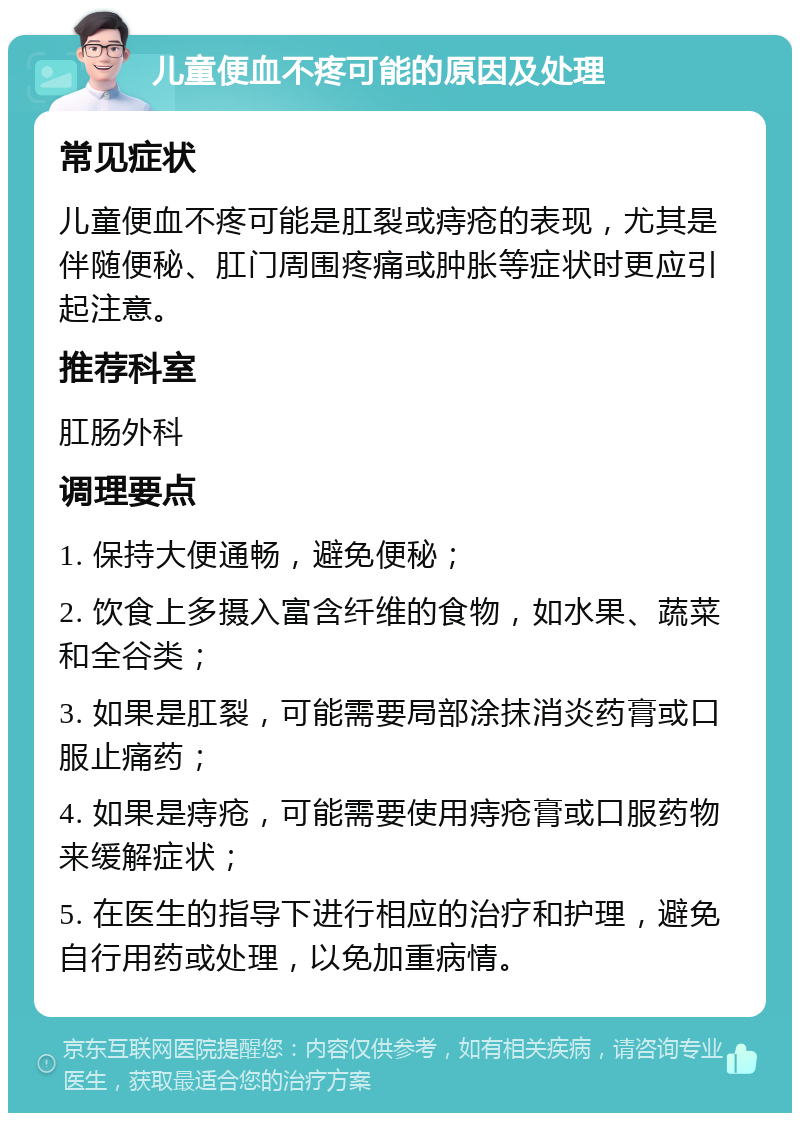 儿童便血不疼可能的原因及处理 常见症状 儿童便血不疼可能是肛裂或痔疮的表现，尤其是伴随便秘、肛门周围疼痛或肿胀等症状时更应引起注意。 推荐科室 肛肠外科 调理要点 1. 保持大便通畅，避免便秘； 2. 饮食上多摄入富含纤维的食物，如水果、蔬菜和全谷类； 3. 如果是肛裂，可能需要局部涂抹消炎药膏或口服止痛药； 4. 如果是痔疮，可能需要使用痔疮膏或口服药物来缓解症状； 5. 在医生的指导下进行相应的治疗和护理，避免自行用药或处理，以免加重病情。