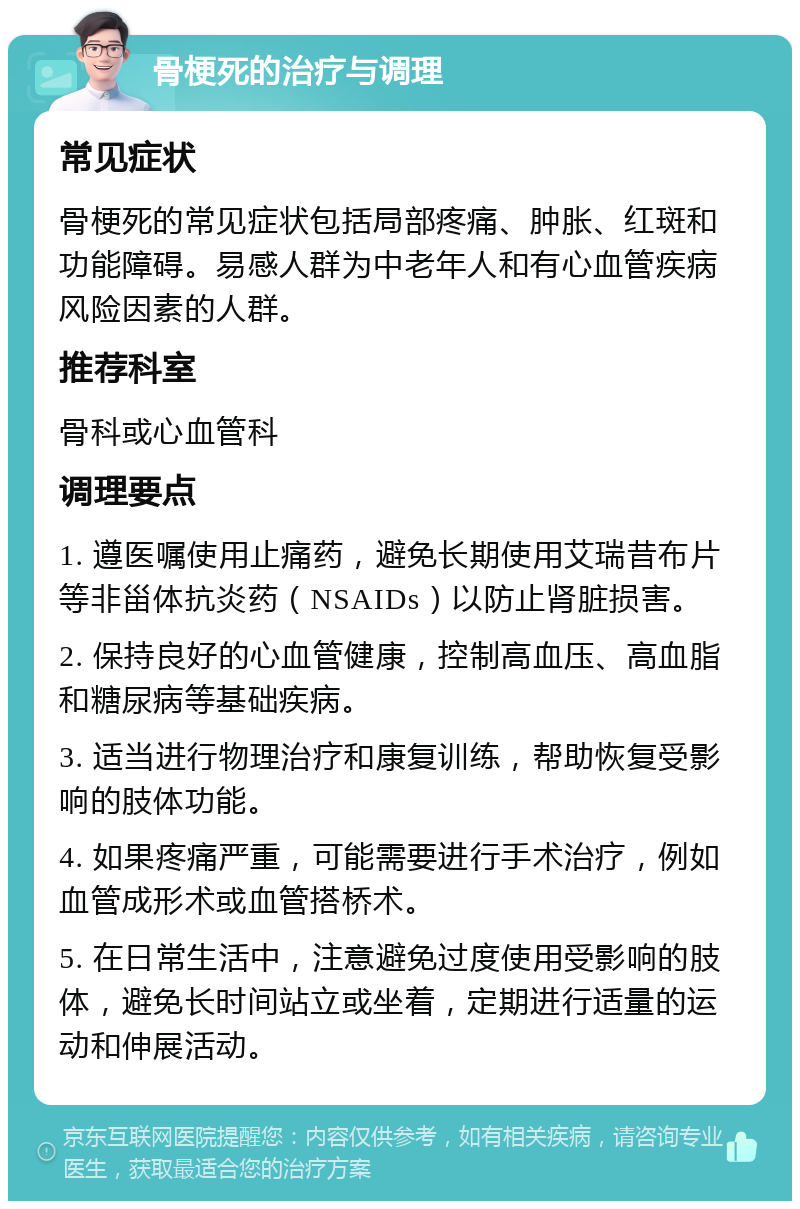 骨梗死的治疗与调理 常见症状 骨梗死的常见症状包括局部疼痛、肿胀、红斑和功能障碍。易感人群为中老年人和有心血管疾病风险因素的人群。 推荐科室 骨科或心血管科 调理要点 1. 遵医嘱使用止痛药，避免长期使用艾瑞昔布片等非甾体抗炎药（NSAIDs）以防止肾脏损害。 2. 保持良好的心血管健康，控制高血压、高血脂和糖尿病等基础疾病。 3. 适当进行物理治疗和康复训练，帮助恢复受影响的肢体功能。 4. 如果疼痛严重，可能需要进行手术治疗，例如血管成形术或血管搭桥术。 5. 在日常生活中，注意避免过度使用受影响的肢体，避免长时间站立或坐着，定期进行适量的运动和伸展活动。