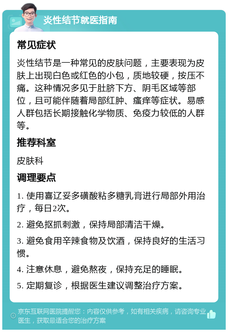 炎性结节就医指南 常见症状 炎性结节是一种常见的皮肤问题，主要表现为皮肤上出现白色或红色的小包，质地较硬，按压不痛。这种情况多见于肚脐下方、阴毛区域等部位，且可能伴随着局部红肿、瘙痒等症状。易感人群包括长期接触化学物质、免疫力较低的人群等。 推荐科室 皮肤科 调理要点 1. 使用喜辽妥多磺酸粘多糖乳膏进行局部外用治疗，每日2次。 2. 避免抠抓刺激，保持局部清洁干燥。 3. 避免食用辛辣食物及饮酒，保持良好的生活习惯。 4. 注意休息，避免熬夜，保持充足的睡眠。 5. 定期复诊，根据医生建议调整治疗方案。