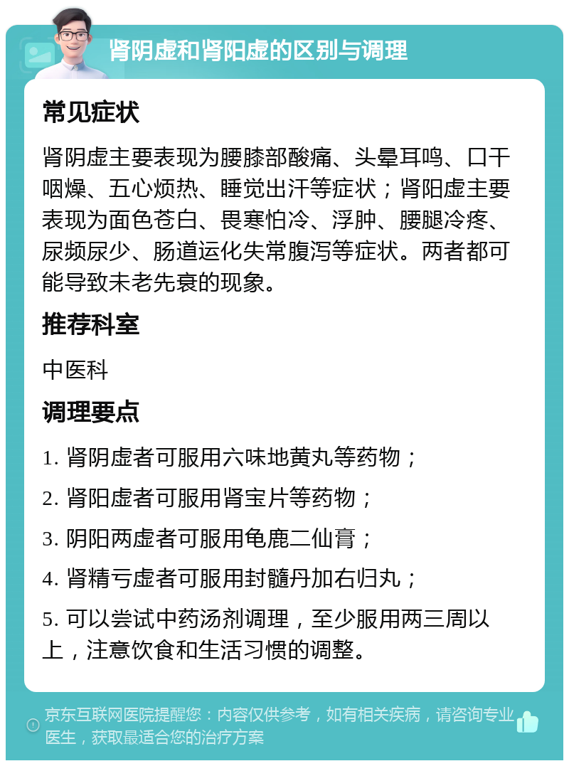 肾阴虚和肾阳虚的区别与调理 常见症状 肾阴虚主要表现为腰膝部酸痛、头晕耳鸣、口干咽燥、五心烦热、睡觉出汗等症状；肾阳虚主要表现为面色苍白、畏寒怕冷、浮肿、腰腿冷疼、尿频尿少、肠道运化失常腹泻等症状。两者都可能导致未老先衰的现象。 推荐科室 中医科 调理要点 1. 肾阴虚者可服用六味地黄丸等药物； 2. 肾阳虚者可服用肾宝片等药物； 3. 阴阳两虚者可服用龟鹿二仙膏； 4. 肾精亏虚者可服用封髓丹加右归丸； 5. 可以尝试中药汤剂调理，至少服用两三周以上，注意饮食和生活习惯的调整。