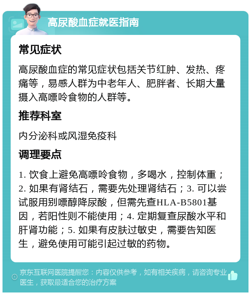 高尿酸血症就医指南 常见症状 高尿酸血症的常见症状包括关节红肿、发热、疼痛等，易感人群为中老年人、肥胖者、长期大量摄入高嘌呤食物的人群等。 推荐科室 内分泌科或风湿免疫科 调理要点 1. 饮食上避免高嘌呤食物，多喝水，控制体重；2. 如果有肾结石，需要先处理肾结石；3. 可以尝试服用别嘌醇降尿酸，但需先查HLA-B5801基因，若阳性则不能使用；4. 定期复查尿酸水平和肝肾功能；5. 如果有皮肤过敏史，需要告知医生，避免使用可能引起过敏的药物。