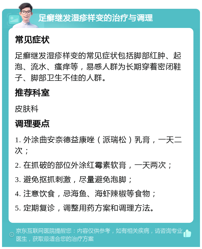 足癣继发湿疹样变的治疗与调理 常见症状 足癣继发湿疹样变的常见症状包括脚部红肿、起泡、流水、瘙痒等，易感人群为长期穿着密闭鞋子、脚部卫生不佳的人群。 推荐科室 皮肤科 调理要点 1. 外涂曲安奈德益康唑（派瑞松）乳膏，一天二次； 2. 在抓破的部位外涂红霉素软膏，一天两次； 3. 避免抠抓刺激，尽量避免泡脚； 4. 注意饮食，忌海鱼、海虾辣椒等食物； 5. 定期复诊，调整用药方案和调理方法。