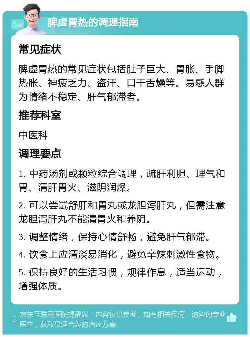 脾虚胃热的调理指南 常见症状 脾虚胃热的常见症状包括肚子巨大、胃胀、手脚热胀、神疲乏力、盗汗、口干舌燥等。易感人群为情绪不稳定、肝气郁滞者。 推荐科室 中医科 调理要点 1. 中药汤剂或颗粒综合调理，疏肝利胆、理气和胃、清肝胃火、滋阴润燥。 2. 可以尝试舒肝和胃丸或龙胆泻肝丸，但需注意龙胆泻肝丸不能清胃火和养阴。 3. 调整情绪，保持心情舒畅，避免肝气郁滞。 4. 饮食上应清淡易消化，避免辛辣刺激性食物。 5. 保持良好的生活习惯，规律作息，适当运动，增强体质。