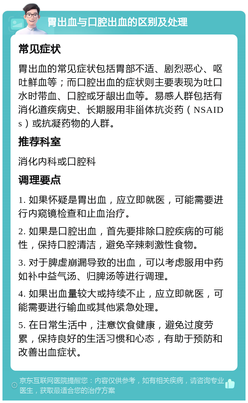 胃出血与口腔出血的区别及处理 常见症状 胃出血的常见症状包括胃部不适、剧烈恶心、呕吐鲜血等；而口腔出血的症状则主要表现为吐口水时带血、口腔或牙龈出血等。易感人群包括有消化道疾病史、长期服用非甾体抗炎药（NSAIDs）或抗凝药物的人群。 推荐科室 消化内科或口腔科 调理要点 1. 如果怀疑是胃出血，应立即就医，可能需要进行内窥镜检查和止血治疗。 2. 如果是口腔出血，首先要排除口腔疾病的可能性，保持口腔清洁，避免辛辣刺激性食物。 3. 对于脾虚崩漏导致的出血，可以考虑服用中药如补中益气汤、归脾汤等进行调理。 4. 如果出血量较大或持续不止，应立即就医，可能需要进行输血或其他紧急处理。 5. 在日常生活中，注意饮食健康，避免过度劳累，保持良好的生活习惯和心态，有助于预防和改善出血症状。