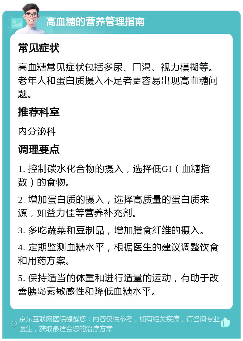 高血糖的营养管理指南 常见症状 高血糖常见症状包括多尿、口渴、视力模糊等。老年人和蛋白质摄入不足者更容易出现高血糖问题。 推荐科室 内分泌科 调理要点 1. 控制碳水化合物的摄入，选择低GI（血糖指数）的食物。 2. 增加蛋白质的摄入，选择高质量的蛋白质来源，如益力佳等营养补充剂。 3. 多吃蔬菜和豆制品，增加膳食纤维的摄入。 4. 定期监测血糖水平，根据医生的建议调整饮食和用药方案。 5. 保持适当的体重和进行适量的运动，有助于改善胰岛素敏感性和降低血糖水平。