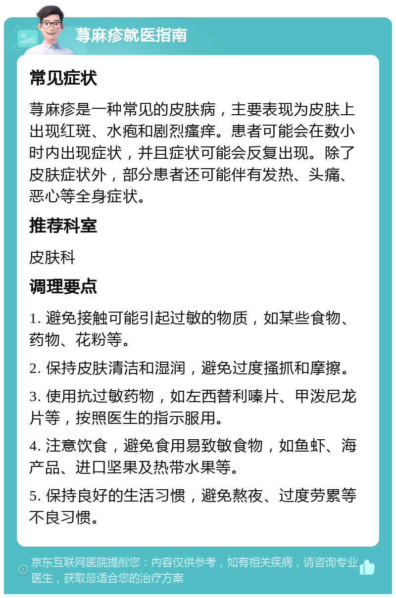 荨麻疹就医指南 常见症状 荨麻疹是一种常见的皮肤病，主要表现为皮肤上出现红斑、水疱和剧烈瘙痒。患者可能会在数小时内出现症状，并且症状可能会反复出现。除了皮肤症状外，部分患者还可能伴有发热、头痛、恶心等全身症状。 推荐科室 皮肤科 调理要点 1. 避免接触可能引起过敏的物质，如某些食物、药物、花粉等。 2. 保持皮肤清洁和湿润，避免过度搔抓和摩擦。 3. 使用抗过敏药物，如左西替利嗪片、甲泼尼龙片等，按照医生的指示服用。 4. 注意饮食，避免食用易致敏食物，如鱼虾、海产品、进口坚果及热带水果等。 5. 保持良好的生活习惯，避免熬夜、过度劳累等不良习惯。