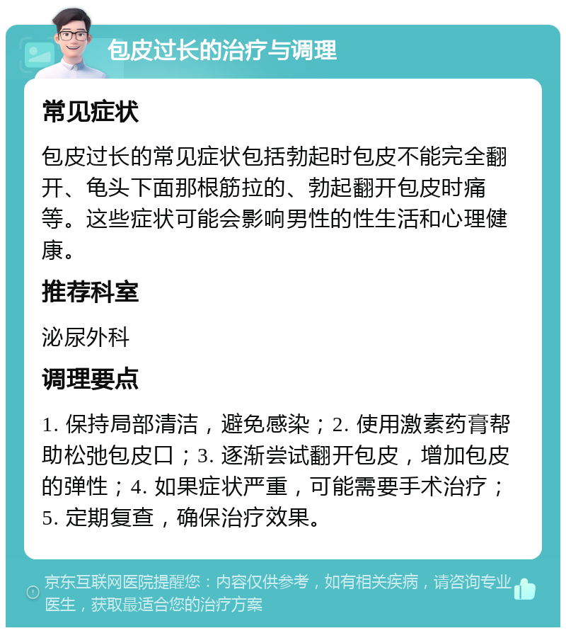 包皮过长的治疗与调理 常见症状 包皮过长的常见症状包括勃起时包皮不能完全翻开、龟头下面那根筋拉的、勃起翻开包皮时痛等。这些症状可能会影响男性的性生活和心理健康。 推荐科室 泌尿外科 调理要点 1. 保持局部清洁，避免感染；2. 使用激素药膏帮助松弛包皮口；3. 逐渐尝试翻开包皮，增加包皮的弹性；4. 如果症状严重，可能需要手术治疗；5. 定期复查，确保治疗效果。