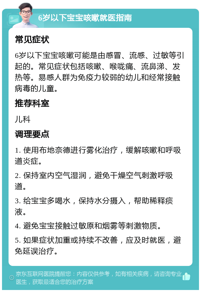 6岁以下宝宝咳嗽就医指南 常见症状 6岁以下宝宝咳嗽可能是由感冒、流感、过敏等引起的。常见症状包括咳嗽、喉咙痛、流鼻涕、发热等。易感人群为免疫力较弱的幼儿和经常接触病毒的儿童。 推荐科室 儿科 调理要点 1. 使用布地奈德进行雾化治疗，缓解咳嗽和呼吸道炎症。 2. 保持室内空气湿润，避免干燥空气刺激呼吸道。 3. 给宝宝多喝水，保持水分摄入，帮助稀释痰液。 4. 避免宝宝接触过敏原和烟雾等刺激物质。 5. 如果症状加重或持续不改善，应及时就医，避免延误治疗。