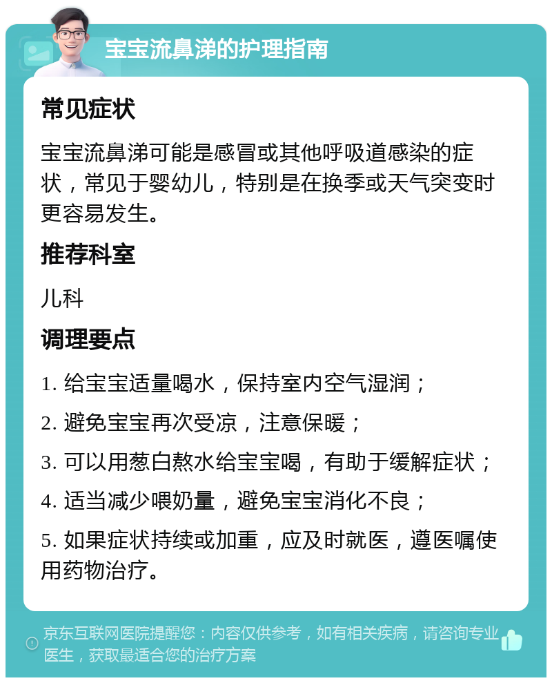 宝宝流鼻涕的护理指南 常见症状 宝宝流鼻涕可能是感冒或其他呼吸道感染的症状，常见于婴幼儿，特别是在换季或天气突变时更容易发生。 推荐科室 儿科 调理要点 1. 给宝宝适量喝水，保持室内空气湿润； 2. 避免宝宝再次受凉，注意保暖； 3. 可以用葱白熬水给宝宝喝，有助于缓解症状； 4. 适当减少喂奶量，避免宝宝消化不良； 5. 如果症状持续或加重，应及时就医，遵医嘱使用药物治疗。