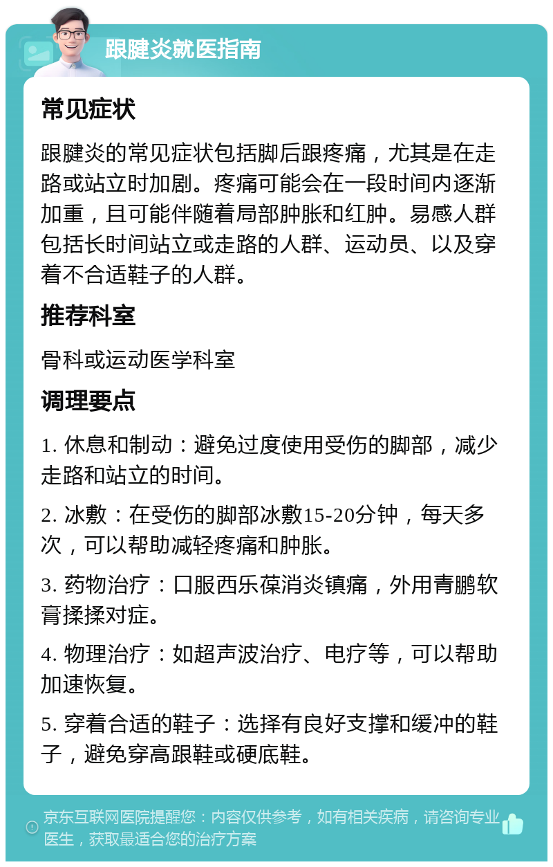 跟腱炎就医指南 常见症状 跟腱炎的常见症状包括脚后跟疼痛，尤其是在走路或站立时加剧。疼痛可能会在一段时间内逐渐加重，且可能伴随着局部肿胀和红肿。易感人群包括长时间站立或走路的人群、运动员、以及穿着不合适鞋子的人群。 推荐科室 骨科或运动医学科室 调理要点 1. 休息和制动：避免过度使用受伤的脚部，减少走路和站立的时间。 2. 冰敷：在受伤的脚部冰敷15-20分钟，每天多次，可以帮助减轻疼痛和肿胀。 3. 药物治疗：口服西乐葆消炎镇痛，外用青鹏软膏揉揉对症。 4. 物理治疗：如超声波治疗、电疗等，可以帮助加速恢复。 5. 穿着合适的鞋子：选择有良好支撑和缓冲的鞋子，避免穿高跟鞋或硬底鞋。