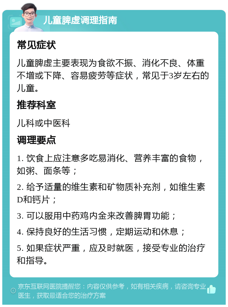 儿童脾虚调理指南 常见症状 儿童脾虚主要表现为食欲不振、消化不良、体重不增或下降、容易疲劳等症状，常见于3岁左右的儿童。 推荐科室 儿科或中医科 调理要点 1. 饮食上应注意多吃易消化、营养丰富的食物，如粥、面条等； 2. 给予适量的维生素和矿物质补充剂，如维生素D和钙片； 3. 可以服用中药鸡内金来改善脾胃功能； 4. 保持良好的生活习惯，定期运动和休息； 5. 如果症状严重，应及时就医，接受专业的治疗和指导。