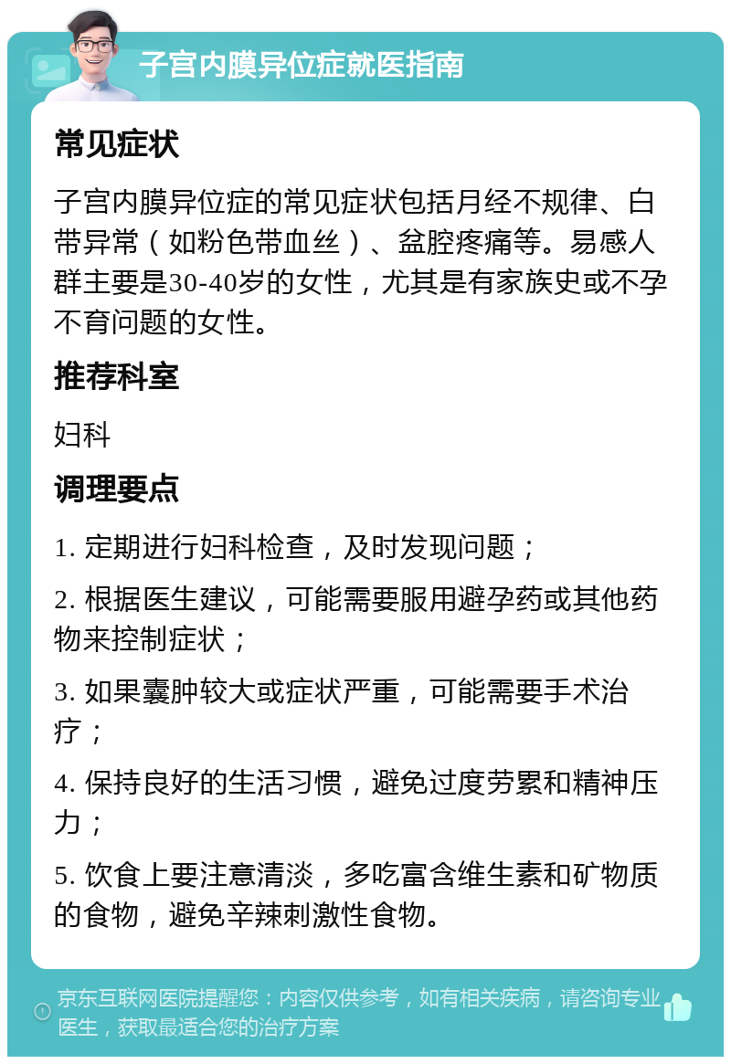 子宫内膜异位症就医指南 常见症状 子宫内膜异位症的常见症状包括月经不规律、白带异常（如粉色带血丝）、盆腔疼痛等。易感人群主要是30-40岁的女性，尤其是有家族史或不孕不育问题的女性。 推荐科室 妇科 调理要点 1. 定期进行妇科检查，及时发现问题； 2. 根据医生建议，可能需要服用避孕药或其他药物来控制症状； 3. 如果囊肿较大或症状严重，可能需要手术治疗； 4. 保持良好的生活习惯，避免过度劳累和精神压力； 5. 饮食上要注意清淡，多吃富含维生素和矿物质的食物，避免辛辣刺激性食物。