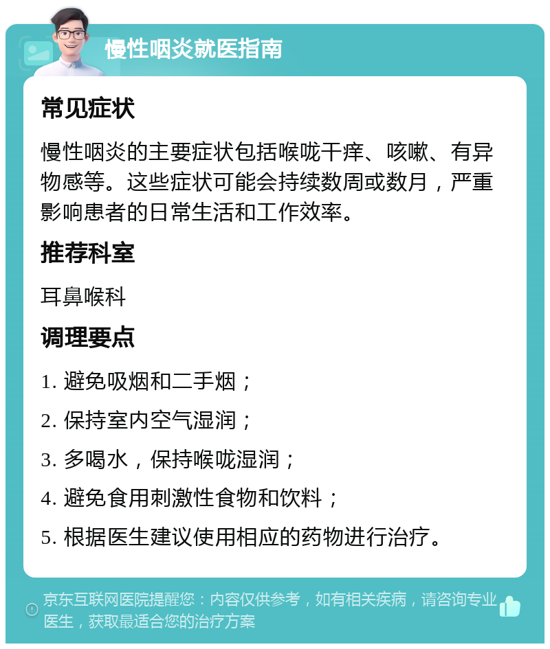 慢性咽炎就医指南 常见症状 慢性咽炎的主要症状包括喉咙干痒、咳嗽、有异物感等。这些症状可能会持续数周或数月，严重影响患者的日常生活和工作效率。 推荐科室 耳鼻喉科 调理要点 1. 避免吸烟和二手烟； 2. 保持室内空气湿润； 3. 多喝水，保持喉咙湿润； 4. 避免食用刺激性食物和饮料； 5. 根据医生建议使用相应的药物进行治疗。