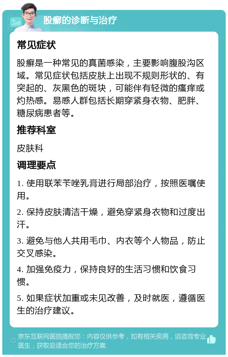 股癣的诊断与治疗 常见症状 股癣是一种常见的真菌感染，主要影响腹股沟区域。常见症状包括皮肤上出现不规则形状的、有突起的、灰黑色的斑块，可能伴有轻微的瘙痒或灼热感。易感人群包括长期穿紧身衣物、肥胖、糖尿病患者等。 推荐科室 皮肤科 调理要点 1. 使用联苯苄唑乳膏进行局部治疗，按照医嘱使用。 2. 保持皮肤清洁干燥，避免穿紧身衣物和过度出汗。 3. 避免与他人共用毛巾、内衣等个人物品，防止交叉感染。 4. 加强免疫力，保持良好的生活习惯和饮食习惯。 5. 如果症状加重或未见改善，及时就医，遵循医生的治疗建议。