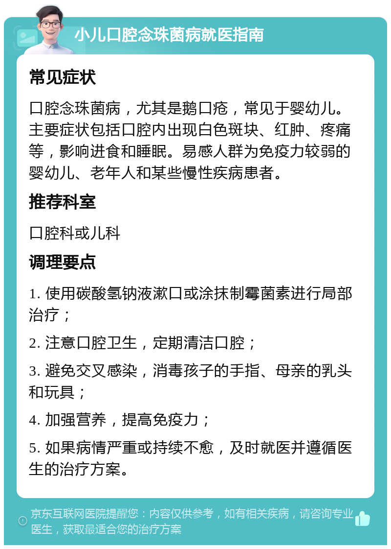 小儿口腔念珠菌病就医指南 常见症状 口腔念珠菌病，尤其是鹅口疮，常见于婴幼儿。主要症状包括口腔内出现白色斑块、红肿、疼痛等，影响进食和睡眠。易感人群为免疫力较弱的婴幼儿、老年人和某些慢性疾病患者。 推荐科室 口腔科或儿科 调理要点 1. 使用碳酸氢钠液漱口或涂抹制霉菌素进行局部治疗； 2. 注意口腔卫生，定期清洁口腔； 3. 避免交叉感染，消毒孩子的手指、母亲的乳头和玩具； 4. 加强营养，提高免疫力； 5. 如果病情严重或持续不愈，及时就医并遵循医生的治疗方案。