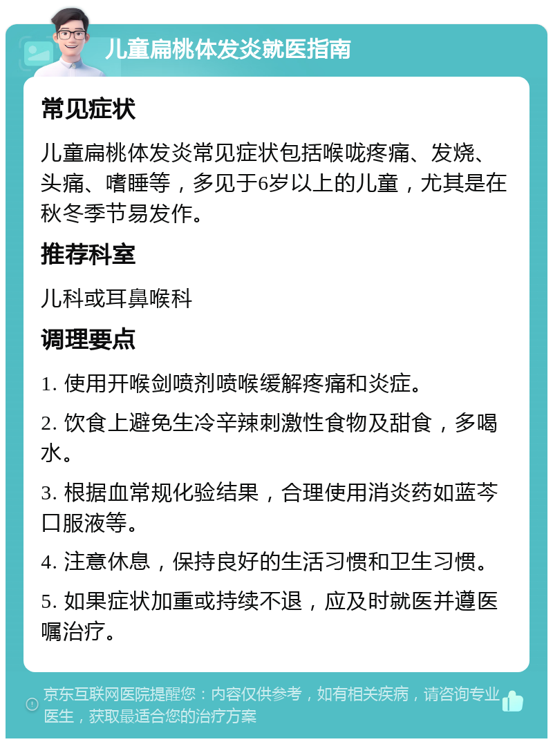 儿童扁桃体发炎就医指南 常见症状 儿童扁桃体发炎常见症状包括喉咙疼痛、发烧、头痛、嗜睡等，多见于6岁以上的儿童，尤其是在秋冬季节易发作。 推荐科室 儿科或耳鼻喉科 调理要点 1. 使用开喉剑喷剂喷喉缓解疼痛和炎症。 2. 饮食上避免生冷辛辣刺激性食物及甜食，多喝水。 3. 根据血常规化验结果，合理使用消炎药如蓝芩口服液等。 4. 注意休息，保持良好的生活习惯和卫生习惯。 5. 如果症状加重或持续不退，应及时就医并遵医嘱治疗。