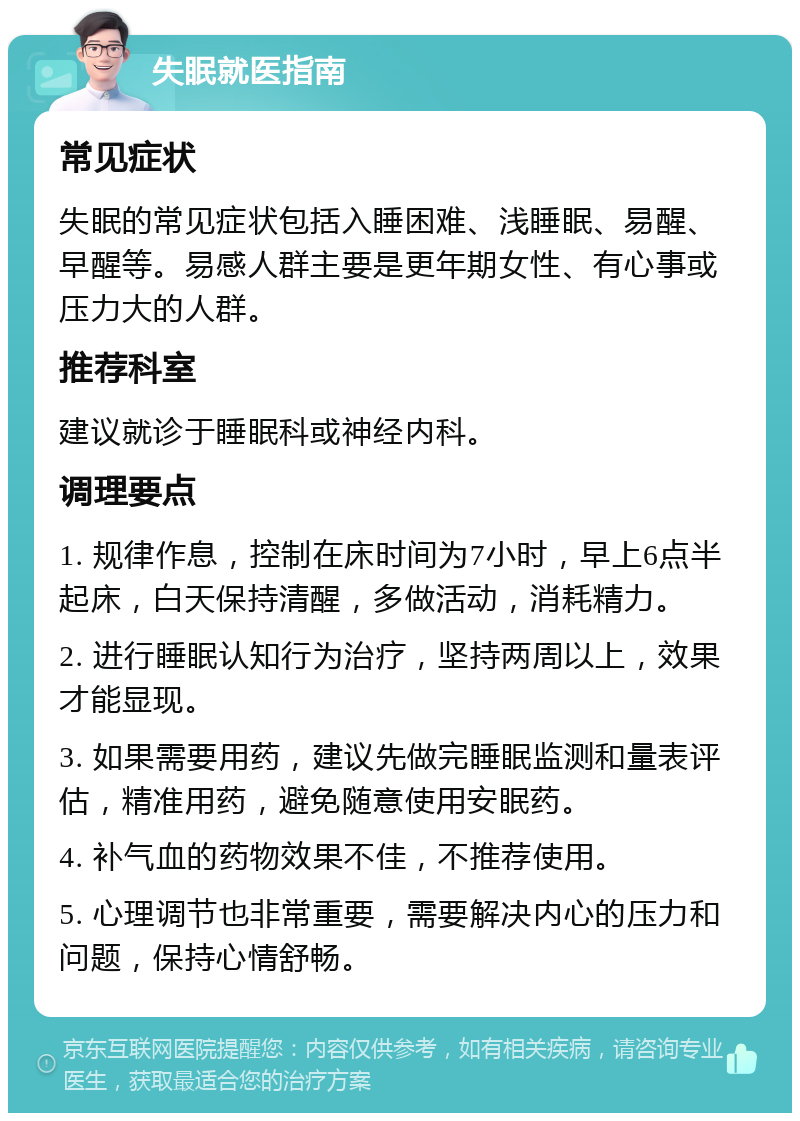 失眠就医指南 常见症状 失眠的常见症状包括入睡困难、浅睡眠、易醒、早醒等。易感人群主要是更年期女性、有心事或压力大的人群。 推荐科室 建议就诊于睡眠科或神经内科。 调理要点 1. 规律作息，控制在床时间为7小时，早上6点半起床，白天保持清醒，多做活动，消耗精力。 2. 进行睡眠认知行为治疗，坚持两周以上，效果才能显现。 3. 如果需要用药，建议先做完睡眠监测和量表评估，精准用药，避免随意使用安眠药。 4. 补气血的药物效果不佳，不推荐使用。 5. 心理调节也非常重要，需要解决内心的压力和问题，保持心情舒畅。