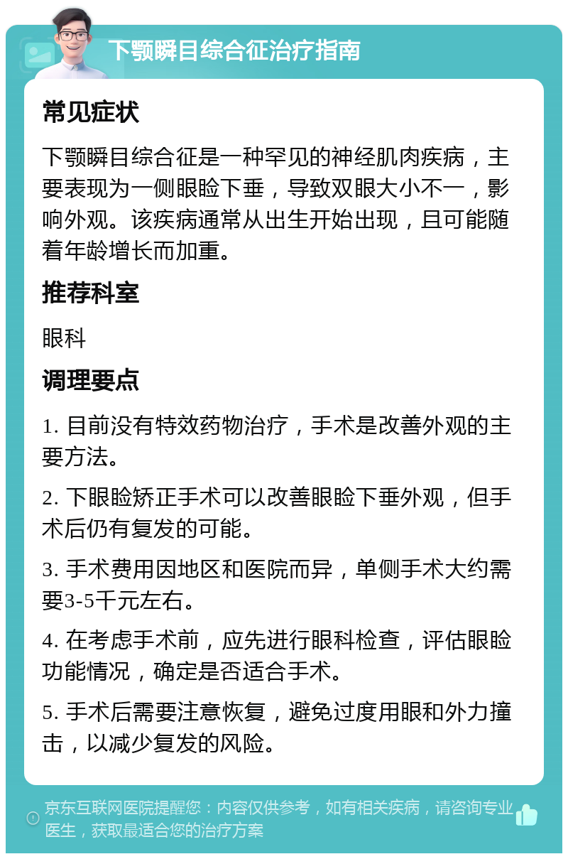 下颚瞬目综合征治疗指南 常见症状 下颚瞬目综合征是一种罕见的神经肌肉疾病，主要表现为一侧眼睑下垂，导致双眼大小不一，影响外观。该疾病通常从出生开始出现，且可能随着年龄增长而加重。 推荐科室 眼科 调理要点 1. 目前没有特效药物治疗，手术是改善外观的主要方法。 2. 下眼睑矫正手术可以改善眼睑下垂外观，但手术后仍有复发的可能。 3. 手术费用因地区和医院而异，单侧手术大约需要3-5千元左右。 4. 在考虑手术前，应先进行眼科检查，评估眼睑功能情况，确定是否适合手术。 5. 手术后需要注意恢复，避免过度用眼和外力撞击，以减少复发的风险。