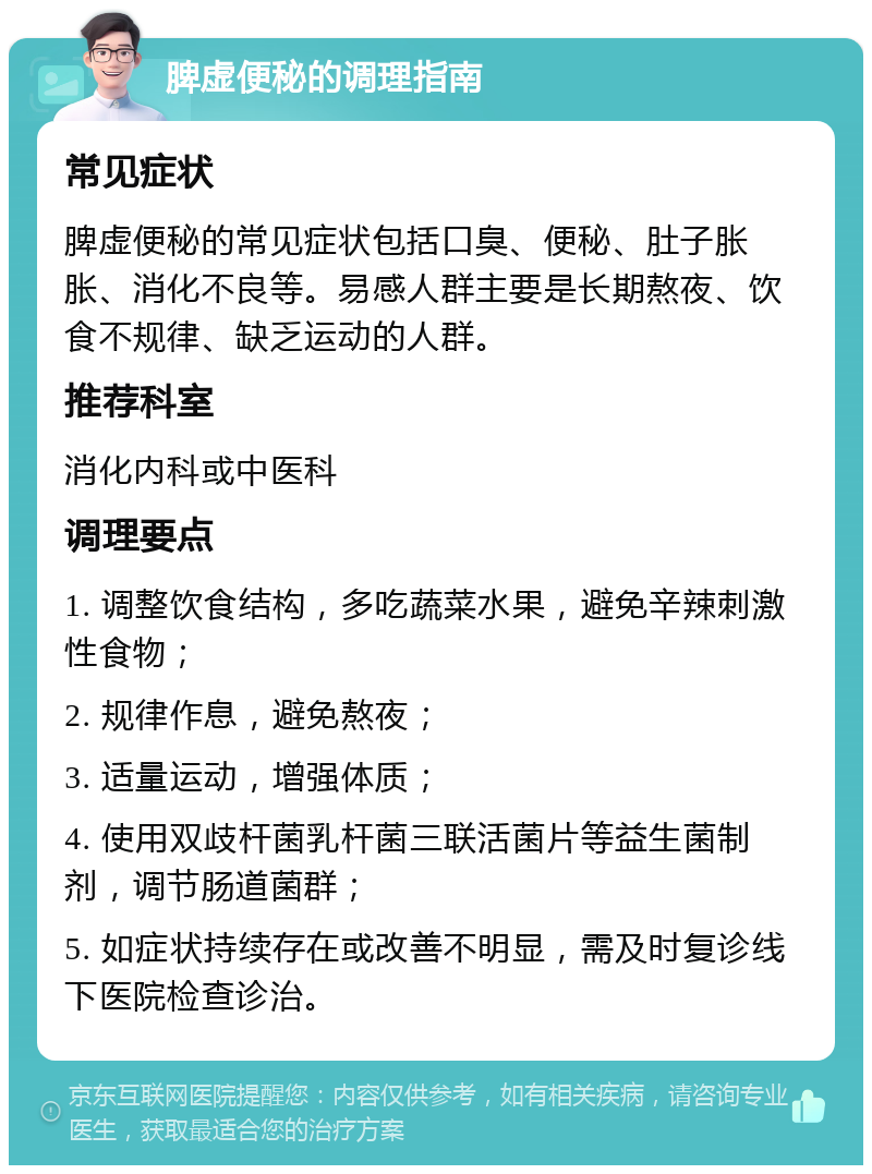 脾虚便秘的调理指南 常见症状 脾虚便秘的常见症状包括口臭、便秘、肚子胀胀、消化不良等。易感人群主要是长期熬夜、饮食不规律、缺乏运动的人群。 推荐科室 消化内科或中医科 调理要点 1. 调整饮食结构，多吃蔬菜水果，避免辛辣刺激性食物； 2. 规律作息，避免熬夜； 3. 适量运动，增强体质； 4. 使用双歧杆菌乳杆菌三联活菌片等益生菌制剂，调节肠道菌群； 5. 如症状持续存在或改善不明显，需及时复诊线下医院检查诊治。