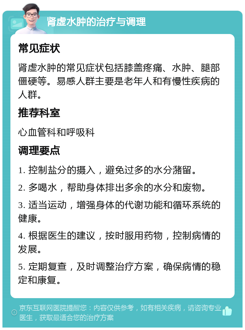 肾虚水肿的治疗与调理 常见症状 肾虚水肿的常见症状包括膝盖疼痛、水肿、腿部僵硬等。易感人群主要是老年人和有慢性疾病的人群。 推荐科室 心血管科和呼吸科 调理要点 1. 控制盐分的摄入，避免过多的水分潴留。 2. 多喝水，帮助身体排出多余的水分和废物。 3. 适当运动，增强身体的代谢功能和循环系统的健康。 4. 根据医生的建议，按时服用药物，控制病情的发展。 5. 定期复查，及时调整治疗方案，确保病情的稳定和康复。