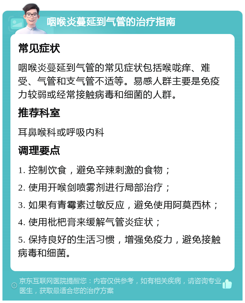 咽喉炎蔓延到气管的治疗指南 常见症状 咽喉炎蔓延到气管的常见症状包括喉咙痒、难受、气管和支气管不适等。易感人群主要是免疫力较弱或经常接触病毒和细菌的人群。 推荐科室 耳鼻喉科或呼吸内科 调理要点 1. 控制饮食，避免辛辣刺激的食物； 2. 使用开喉剑喷雾剂进行局部治疗； 3. 如果有青霉素过敏反应，避免使用阿莫西林； 4. 使用枇杷膏来缓解气管炎症状； 5. 保持良好的生活习惯，增强免疫力，避免接触病毒和细菌。