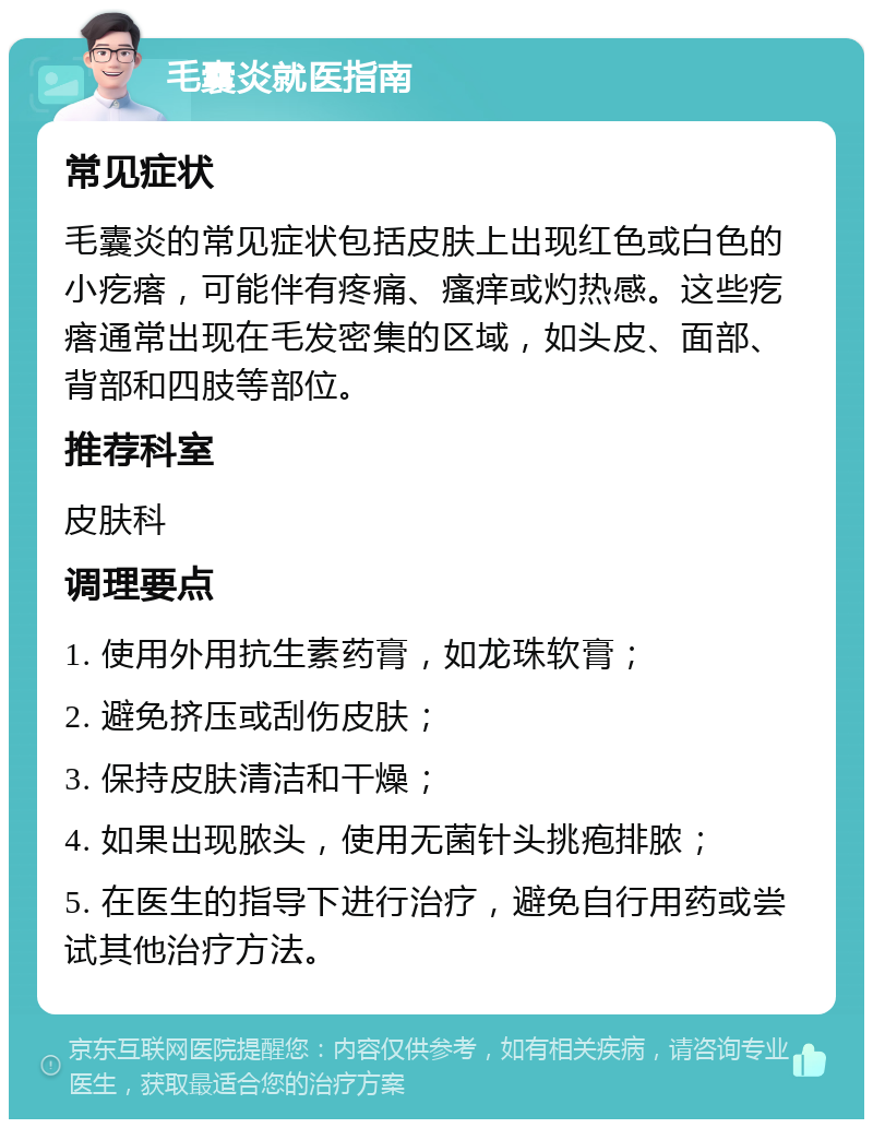 毛囊炎就医指南 常见症状 毛囊炎的常见症状包括皮肤上出现红色或白色的小疙瘩，可能伴有疼痛、瘙痒或灼热感。这些疙瘩通常出现在毛发密集的区域，如头皮、面部、背部和四肢等部位。 推荐科室 皮肤科 调理要点 1. 使用外用抗生素药膏，如龙珠软膏； 2. 避免挤压或刮伤皮肤； 3. 保持皮肤清洁和干燥； 4. 如果出现脓头，使用无菌针头挑疱排脓； 5. 在医生的指导下进行治疗，避免自行用药或尝试其他治疗方法。