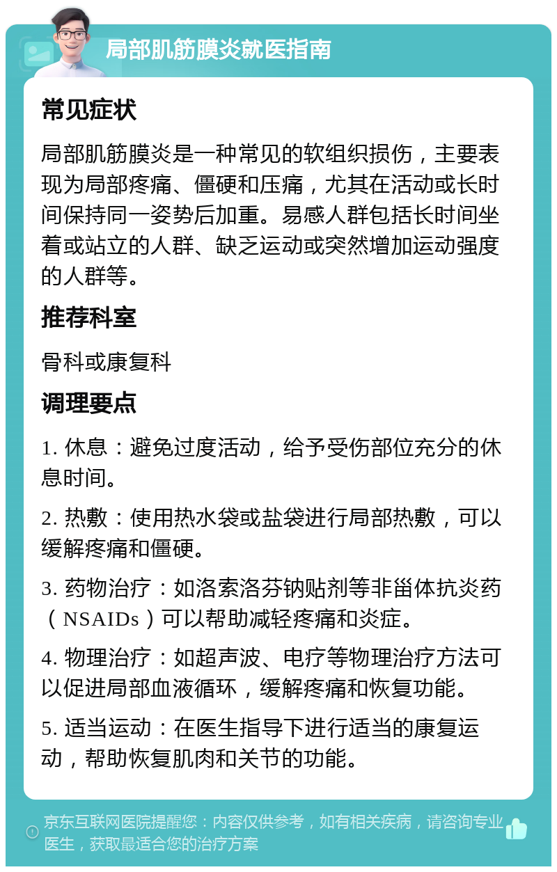 局部肌筋膜炎就医指南 常见症状 局部肌筋膜炎是一种常见的软组织损伤，主要表现为局部疼痛、僵硬和压痛，尤其在活动或长时间保持同一姿势后加重。易感人群包括长时间坐着或站立的人群、缺乏运动或突然增加运动强度的人群等。 推荐科室 骨科或康复科 调理要点 1. 休息：避免过度活动，给予受伤部位充分的休息时间。 2. 热敷：使用热水袋或盐袋进行局部热敷，可以缓解疼痛和僵硬。 3. 药物治疗：如洛索洛芬钠贴剂等非甾体抗炎药（NSAIDs）可以帮助减轻疼痛和炎症。 4. 物理治疗：如超声波、电疗等物理治疗方法可以促进局部血液循环，缓解疼痛和恢复功能。 5. 适当运动：在医生指导下进行适当的康复运动，帮助恢复肌肉和关节的功能。