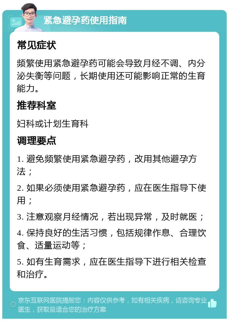 紧急避孕药使用指南 常见症状 频繁使用紧急避孕药可能会导致月经不调、内分泌失衡等问题，长期使用还可能影响正常的生育能力。 推荐科室 妇科或计划生育科 调理要点 1. 避免频繁使用紧急避孕药，改用其他避孕方法； 2. 如果必须使用紧急避孕药，应在医生指导下使用； 3. 注意观察月经情况，若出现异常，及时就医； 4. 保持良好的生活习惯，包括规律作息、合理饮食、适量运动等； 5. 如有生育需求，应在医生指导下进行相关检查和治疗。