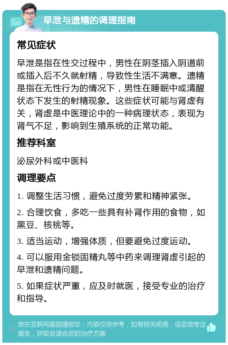 早泄与遗精的调理指南 常见症状 早泄是指在性交过程中，男性在阴茎插入阴道前或插入后不久就射精，导致性生活不满意。遗精是指在无性行为的情况下，男性在睡眠中或清醒状态下发生的射精现象。这些症状可能与肾虚有关，肾虚是中医理论中的一种病理状态，表现为肾气不足，影响到生殖系统的正常功能。 推荐科室 泌尿外科或中医科 调理要点 1. 调整生活习惯，避免过度劳累和精神紧张。 2. 合理饮食，多吃一些具有补肾作用的食物，如黑豆、核桃等。 3. 适当运动，增强体质，但要避免过度运动。 4. 可以服用金锁固精丸等中药来调理肾虚引起的早泄和遗精问题。 5. 如果症状严重，应及时就医，接受专业的治疗和指导。