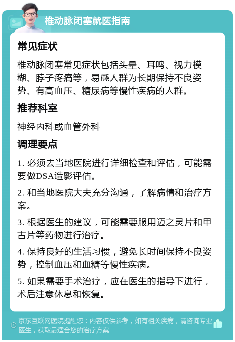 椎动脉闭塞就医指南 常见症状 椎动脉闭塞常见症状包括头晕、耳鸣、视力模糊、脖子疼痛等，易感人群为长期保持不良姿势、有高血压、糖尿病等慢性疾病的人群。 推荐科室 神经内科或血管外科 调理要点 1. 必须去当地医院进行详细检查和评估，可能需要做DSA造影评估。 2. 和当地医院大夫充分沟通，了解病情和治疗方案。 3. 根据医生的建议，可能需要服用迈之灵片和甲古片等药物进行治疗。 4. 保持良好的生活习惯，避免长时间保持不良姿势，控制血压和血糖等慢性疾病。 5. 如果需要手术治疗，应在医生的指导下进行，术后注意休息和恢复。