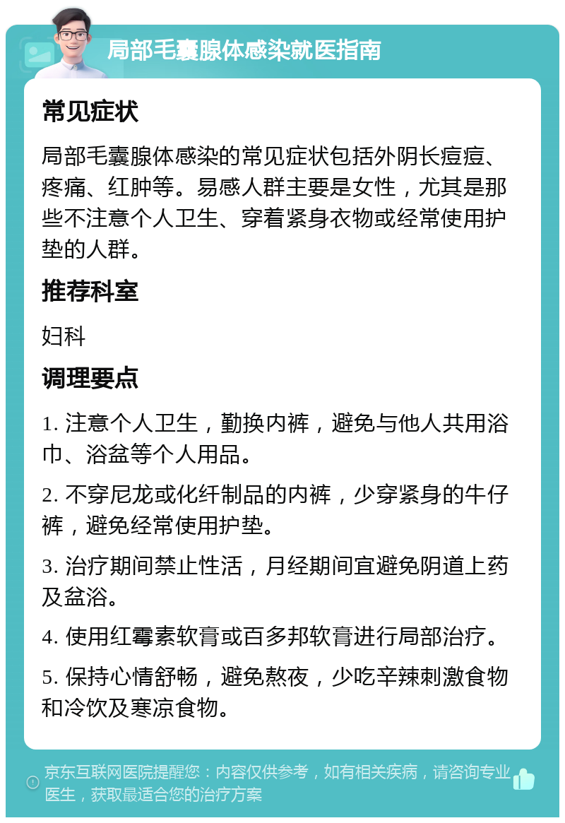 局部毛囊腺体感染就医指南 常见症状 局部毛囊腺体感染的常见症状包括外阴长痘痘、疼痛、红肿等。易感人群主要是女性，尤其是那些不注意个人卫生、穿着紧身衣物或经常使用护垫的人群。 推荐科室 妇科 调理要点 1. 注意个人卫生，勤换内裤，避免与他人共用浴巾、浴盆等个人用品。 2. 不穿尼龙或化纤制品的内裤，少穿紧身的牛仔裤，避免经常使用护垫。 3. 治疗期间禁止性活，月经期间宜避免阴道上药及盆浴。 4. 使用红霉素软膏或百多邦软膏进行局部治疗。 5. 保持心情舒畅，避免熬夜，少吃辛辣刺激食物和冷饮及寒凉食物。