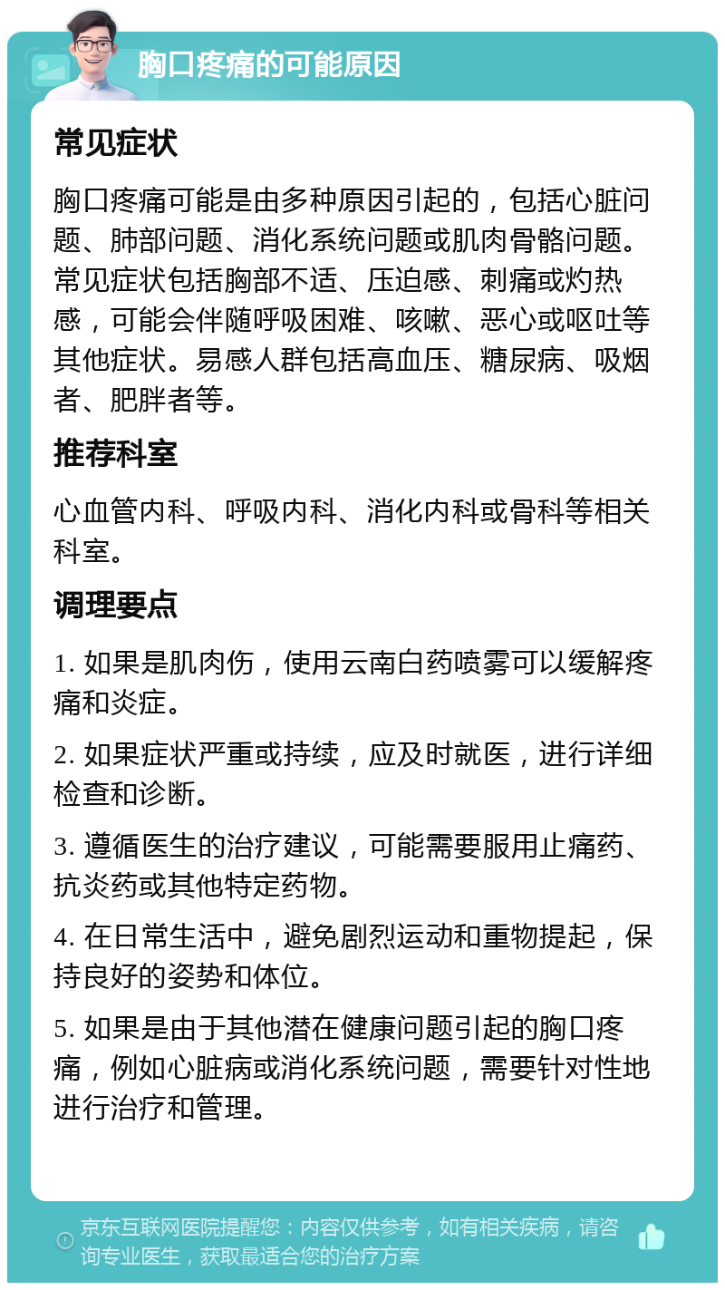 胸口疼痛的可能原因 常见症状 胸口疼痛可能是由多种原因引起的，包括心脏问题、肺部问题、消化系统问题或肌肉骨骼问题。常见症状包括胸部不适、压迫感、刺痛或灼热感，可能会伴随呼吸困难、咳嗽、恶心或呕吐等其他症状。易感人群包括高血压、糖尿病、吸烟者、肥胖者等。 推荐科室 心血管内科、呼吸内科、消化内科或骨科等相关科室。 调理要点 1. 如果是肌肉伤，使用云南白药喷雾可以缓解疼痛和炎症。 2. 如果症状严重或持续，应及时就医，进行详细检查和诊断。 3. 遵循医生的治疗建议，可能需要服用止痛药、抗炎药或其他特定药物。 4. 在日常生活中，避免剧烈运动和重物提起，保持良好的姿势和体位。 5. 如果是由于其他潜在健康问题引起的胸口疼痛，例如心脏病或消化系统问题，需要针对性地进行治疗和管理。