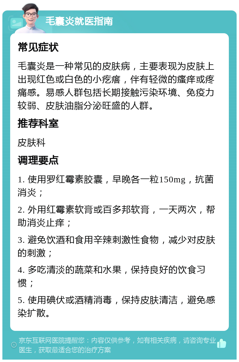 毛囊炎就医指南 常见症状 毛囊炎是一种常见的皮肤病，主要表现为皮肤上出现红色或白色的小疙瘩，伴有轻微的瘙痒或疼痛感。易感人群包括长期接触污染环境、免疫力较弱、皮肤油脂分泌旺盛的人群。 推荐科室 皮肤科 调理要点 1. 使用罗红霉素胶囊，早晚各一粒150mg，抗菌消炎； 2. 外用红霉素软膏或百多邦软膏，一天两次，帮助消炎止痒； 3. 避免饮酒和食用辛辣刺激性食物，减少对皮肤的刺激； 4. 多吃清淡的蔬菜和水果，保持良好的饮食习惯； 5. 使用碘伏或酒精消毒，保持皮肤清洁，避免感染扩散。