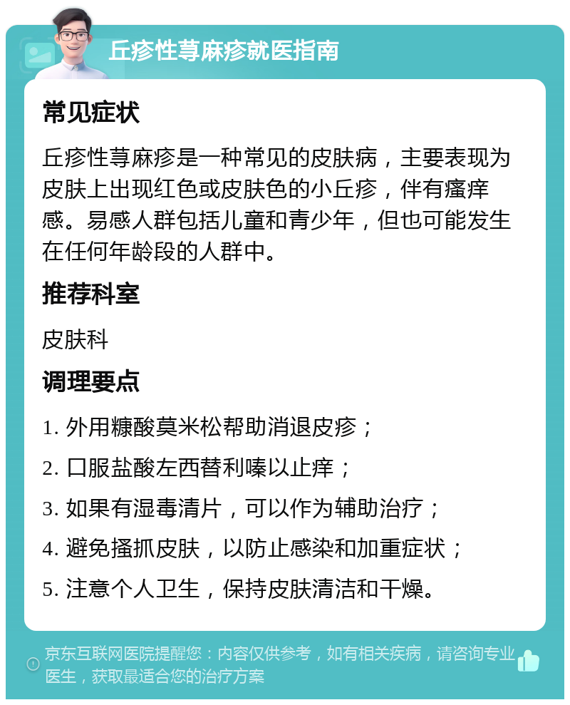 丘疹性荨麻疹就医指南 常见症状 丘疹性荨麻疹是一种常见的皮肤病，主要表现为皮肤上出现红色或皮肤色的小丘疹，伴有瘙痒感。易感人群包括儿童和青少年，但也可能发生在任何年龄段的人群中。 推荐科室 皮肤科 调理要点 1. 外用糠酸莫米松帮助消退皮疹； 2. 口服盐酸左西替利嗪以止痒； 3. 如果有湿毒清片，可以作为辅助治疗； 4. 避免搔抓皮肤，以防止感染和加重症状； 5. 注意个人卫生，保持皮肤清洁和干燥。