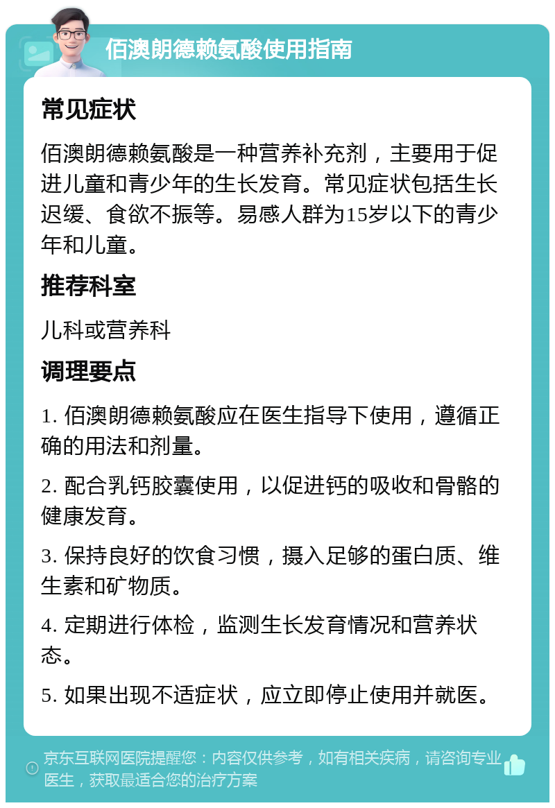 佰澳朗德赖氨酸使用指南 常见症状 佰澳朗德赖氨酸是一种营养补充剂，主要用于促进儿童和青少年的生长发育。常见症状包括生长迟缓、食欲不振等。易感人群为15岁以下的青少年和儿童。 推荐科室 儿科或营养科 调理要点 1. 佰澳朗德赖氨酸应在医生指导下使用，遵循正确的用法和剂量。 2. 配合乳钙胶囊使用，以促进钙的吸收和骨骼的健康发育。 3. 保持良好的饮食习惯，摄入足够的蛋白质、维生素和矿物质。 4. 定期进行体检，监测生长发育情况和营养状态。 5. 如果出现不适症状，应立即停止使用并就医。