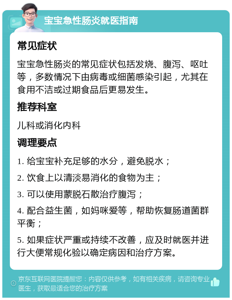 宝宝急性肠炎就医指南 常见症状 宝宝急性肠炎的常见症状包括发烧、腹泻、呕吐等，多数情况下由病毒或细菌感染引起，尤其在食用不洁或过期食品后更易发生。 推荐科室 儿科或消化内科 调理要点 1. 给宝宝补充足够的水分，避免脱水； 2. 饮食上以清淡易消化的食物为主； 3. 可以使用蒙脱石散治疗腹泻； 4. 配合益生菌，如妈咪爱等，帮助恢复肠道菌群平衡； 5. 如果症状严重或持续不改善，应及时就医并进行大便常规化验以确定病因和治疗方案。