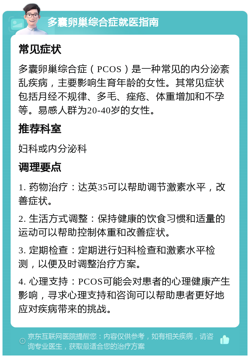 多囊卵巢综合症就医指南 常见症状 多囊卵巢综合症（PCOS）是一种常见的内分泌紊乱疾病，主要影响生育年龄的女性。其常见症状包括月经不规律、多毛、痤疮、体重增加和不孕等。易感人群为20-40岁的女性。 推荐科室 妇科或内分泌科 调理要点 1. 药物治疗：达英35可以帮助调节激素水平，改善症状。 2. 生活方式调整：保持健康的饮食习惯和适量的运动可以帮助控制体重和改善症状。 3. 定期检查：定期进行妇科检查和激素水平检测，以便及时调整治疗方案。 4. 心理支持：PCOS可能会对患者的心理健康产生影响，寻求心理支持和咨询可以帮助患者更好地应对疾病带来的挑战。