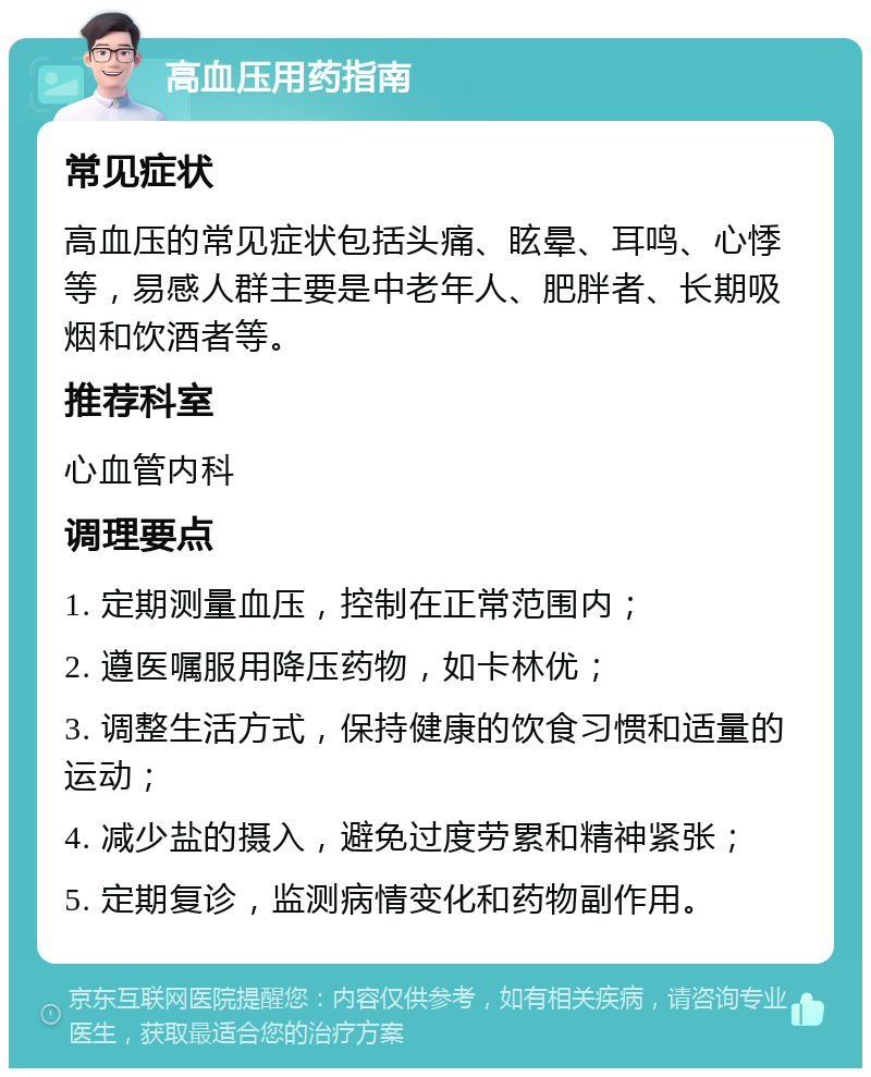 高血压用药指南 常见症状 高血压的常见症状包括头痛、眩晕、耳鸣、心悸等，易感人群主要是中老年人、肥胖者、长期吸烟和饮酒者等。 推荐科室 心血管内科 调理要点 1. 定期测量血压，控制在正常范围内； 2. 遵医嘱服用降压药物，如卡林优； 3. 调整生活方式，保持健康的饮食习惯和适量的运动； 4. 减少盐的摄入，避免过度劳累和精神紧张； 5. 定期复诊，监测病情变化和药物副作用。