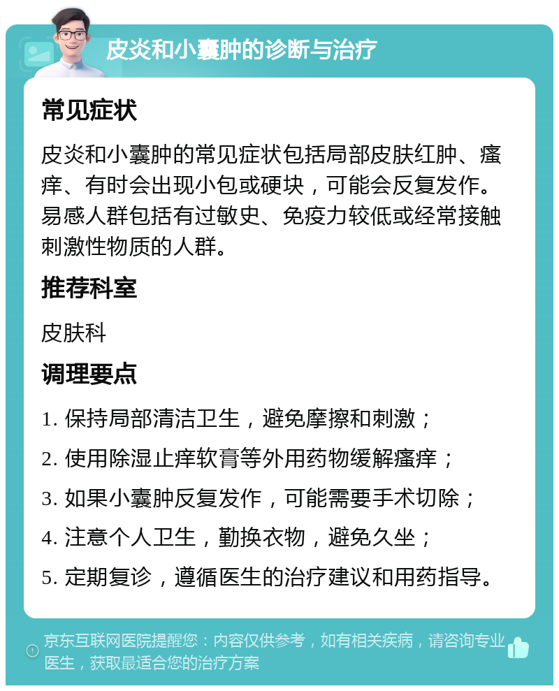 皮炎和小囊肿的诊断与治疗 常见症状 皮炎和小囊肿的常见症状包括局部皮肤红肿、瘙痒、有时会出现小包或硬块，可能会反复发作。易感人群包括有过敏史、免疫力较低或经常接触刺激性物质的人群。 推荐科室 皮肤科 调理要点 1. 保持局部清洁卫生，避免摩擦和刺激； 2. 使用除湿止痒软膏等外用药物缓解瘙痒； 3. 如果小囊肿反复发作，可能需要手术切除； 4. 注意个人卫生，勤换衣物，避免久坐； 5. 定期复诊，遵循医生的治疗建议和用药指导。