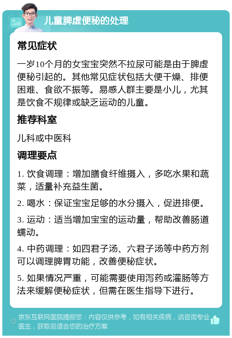 儿童脾虚便秘的处理 常见症状 一岁10个月的女宝宝突然不拉尿可能是由于脾虚便秘引起的。其他常见症状包括大便干燥、排便困难、食欲不振等。易感人群主要是小儿，尤其是饮食不规律或缺乏运动的儿童。 推荐科室 儿科或中医科 调理要点 1. 饮食调理：增加膳食纤维摄入，多吃水果和蔬菜，适量补充益生菌。 2. 喝水：保证宝宝足够的水分摄入，促进排便。 3. 运动：适当增加宝宝的运动量，帮助改善肠道蠕动。 4. 中药调理：如四君子汤、六君子汤等中药方剂可以调理脾胃功能，改善便秘症状。 5. 如果情况严重，可能需要使用泻药或灌肠等方法来缓解便秘症状，但需在医生指导下进行。