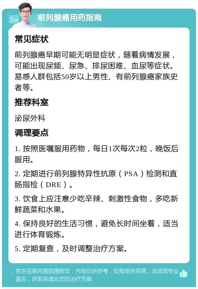 前列腺癌用药指南 常见症状 前列腺癌早期可能无明显症状，随着病情发展，可能出现尿频、尿急、排尿困难、血尿等症状。易感人群包括50岁以上男性、有前列腺癌家族史者等。 推荐科室 泌尿外科 调理要点 1. 按照医嘱服用药物，每日1次每次2粒，晚饭后服用。 2. 定期进行前列腺特异性抗原（PSA）检测和直肠指检（DRE）。 3. 饮食上应注意少吃辛辣、刺激性食物，多吃新鲜蔬菜和水果。 4. 保持良好的生活习惯，避免长时间坐着，适当进行体育锻炼。 5. 定期复查，及时调整治疗方案。