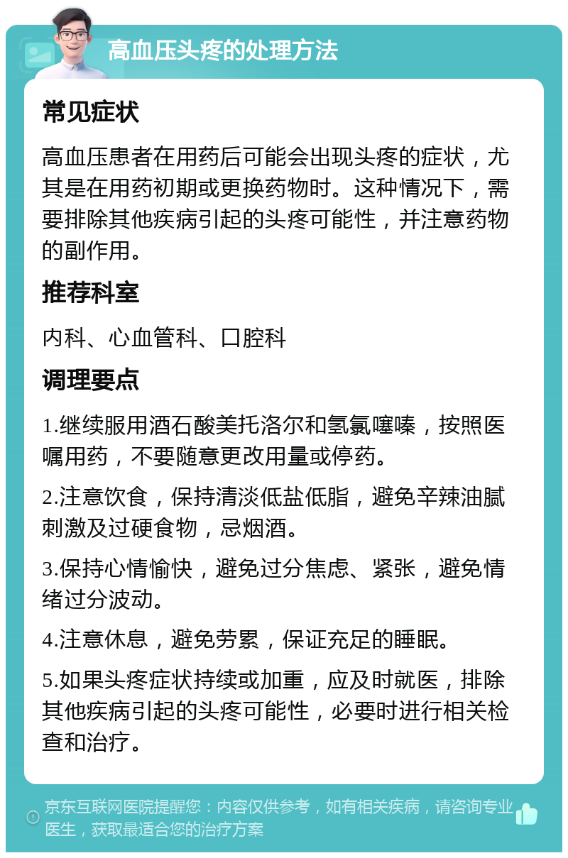 高血压头疼的处理方法 常见症状 高血压患者在用药后可能会出现头疼的症状，尤其是在用药初期或更换药物时。这种情况下，需要排除其他疾病引起的头疼可能性，并注意药物的副作用。 推荐科室 内科、心血管科、口腔科 调理要点 1.继续服用酒石酸美托洛尔和氢氯噻嗪，按照医嘱用药，不要随意更改用量或停药。 2.注意饮食，保持清淡低盐低脂，避免辛辣油腻刺激及过硬食物，忌烟酒。 3.保持心情愉快，避免过分焦虑、紧张，避免情绪过分波动。 4.注意休息，避免劳累，保证充足的睡眠。 5.如果头疼症状持续或加重，应及时就医，排除其他疾病引起的头疼可能性，必要时进行相关检查和治疗。